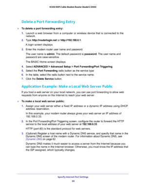 Page 90Specify Internet Port Settings 
90 N300 WiFi Cable Modem Router Model C3000 
Delete a Port Forwarding Entry
To delete a port forwarding entry:
1. Launch a web browser from a computer or wireless device that is connected to the 
network.
2. Type http://routerlogin.net or http://192.168.0.1.
A login screen displays.
3. Enter the modem router user name and password.
The user name is admin. The default password is password. The user name and 
password are case-sensitive.
The BASIC Home screen displays.
4....