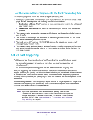 Page 91Specify Internet Port Settings 
91  N300 WiFi Cable Modem Router Model C3000
How the Modem Router Implements the Port Forwarding Rule
The following sequence shows the effects of a port forwarding rule:
1. When you type the URL www.example.com in your browser, the browser sends a web 
page request message with the following destination information: 
•Destination address. The IP address of www.example.com, which is the address of 
your modem router.
•Destination port number. 80, which is the standard port...