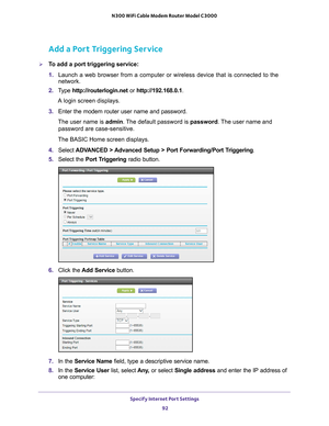 Page 92Specify Internet Port Settings 92
N300 WiFi Cable Modem Router Model C3000 
Add a Port Triggering Service
To add a port triggering service:
1. 
Launch a web browser from a computer or wireless device that is connecte\
d to the 
network.
2.  T
ype  http://routerlogin.net  or http://192.168.0.1.
A login screen displays.
3.  Enter the modem router user name and password.
The user name is  admin. 
 The default password is password . The user name and 
password are case-sensitive.
The BASIC Home screen...