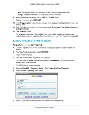 Page 93Specify Internet Port Settings 93
 N300 WiFi Cable Modem Router Model C3000
•
Any  (the default) allows any computer on the Internet to use this service\
. 
• Single address restricts the service to a particular computer
 . 
9.  Select the service type, either  TCP or UDP or  TCP/UDP (both). 
If you are not sure, select TCP/UDP .
10.  In the T
riggering Port  field, enter the number of the outbound traffic port that will open the 
inbound ports. 
11.  Enter the inbound connection port information in the...