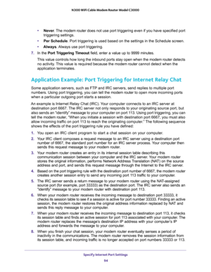 Page 94Specify Internet Port Settings 
94 N300 WiFi Cable Modem Router Model C3000 
•Never. The modem router does not use port triggering even if you have specified port 
triggering settings.
•Per Schedule. Port triggering is used based on the settings in the Schedule screen.
•Always. Always use port triggering.
7. In the Port Triggering Timeout field, enter a value up to 9999 minutes. 
This value controls how long the inbound ports stay open when the modem router detects 
no activity. This value is required...