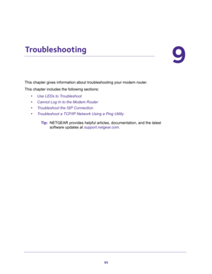 Page 9595
9
9.   Troubleshooting
This chapter gives information about troubleshooting your modem router. 
This chapter includes the following sections:
•Use LEDs to Troubleshoot 
•Cannot Log In to the Modem Router 
•Troubleshoot the ISP Connection 
•Troubleshoot a TCP/IP Network Using a Ping Utility 
Tip:NETGEAR provides helpful articles, documentation, and the latest 
software updates at 
support.netgear.com. 