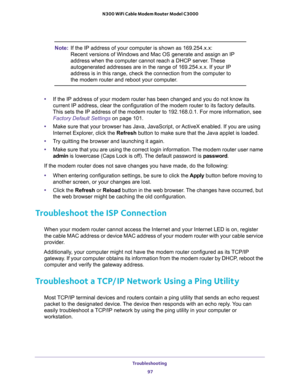 Page 97Troubleshooting 
97  N300 WiFi Cable Modem Router Model C3000
Note:If the IP address of your computer is shown as 169.254.x.x: 
Recent versions of Windows and Mac OS generate and assign an IP 
address when the computer cannot reach a DHCP server. These 
autogenerated addresses are in the range of 169.254.x.x. If your IP 
address is in this range, check the connection from the computer to 
the modem router and reboot your computer.
•If the IP address of your modem router has been changed and you do not...