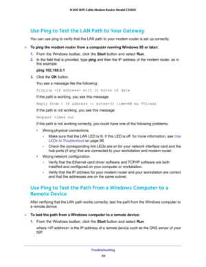 Page 98Troubleshooting 
98 N300 WiFi Cable Modem Router Model C3000 
Use Ping to Test the LAN Path to Your Gateway
You can use ping to verify that the LAN path to your modem router is set up correctly.
To ping the modem router from a computer running Windows 95 or later:
1. From the Windows toolbar, click the Start button and select Run.
2. In the field that is provided, type ping and then the IP address of the modem router, as in 
this example:
ping 192.168.0.1
3. Click the OK button.
You see a message like...