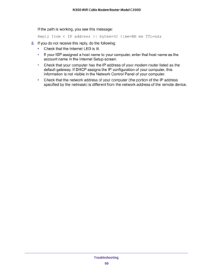 Page 99Troubleshooting 
99  N300 WiFi Cable Modem Router Model C3000
If the path is working, you see this message:
Reply from < IP address >: bytes=32 time=NN ms TTL=xxx
2. If you do not receive this reply, do the following:
•Check that the Internet LED is lit.
•If your ISP assigned a host name to your computer, enter that host name as the 
account name in the Internet Setup screen.
•Check that your computer has the IP address of your modem router listed as the 
default gateway. If DHCP assigns the IP...