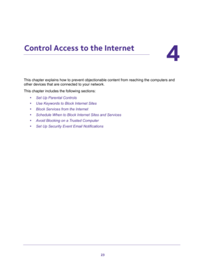 Page 2323
4
4.   Control Access to the Internet
This chapter explains how to prevent objectionable content from reaching the computers and 
other devices that are connected to your network. 
This chapter includes the following sections:
•Set Up Parental Controls 
•Use Keywords to Block Internet Sites 
•Block Services from the Internet 
•Schedule When to Block Internet Sites and Services 
•Avoid Blocking on a Trusted Computer 
•Set Up Security Event Email Notifications  