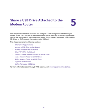 Page 3333
5
5.   Share a USB Drive Attached to the 
Modem Router
This chapter describes how to access and configure a USB storage drive attached to your 
modem router. The USB port on the modem router can be used only to connect USB storage 
devices like flash drives or hard drives, or a printer. Do not connect computers, USB modems, 
CD drives, or DVD drives to the modem router USB port.
This chapter contains the following sections:
•USB Drive Requirements 
•Access a USB Drive on the Network 
•Control Access...