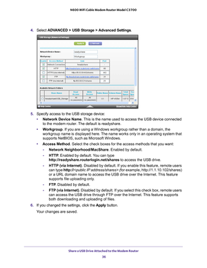 Page 36Share a USB Drive Attached to the Modem Router 36
N600 WiFi Cable Modem Router Model C3700 
4. 
Select  ADVANCED > USB Storage >  Advanced Settings .
5. Specify access to the USB storage device: 
• Network Device Name. 
 This is the name used to access the USB device connected 
to the modem router. The default is readyshare. 
• W
orkgroup . If you are using a Windows workgroup rather than a domain, the 
workgroup name is displayed here. The name works only in an operating system that 
supports NetBIOS,...