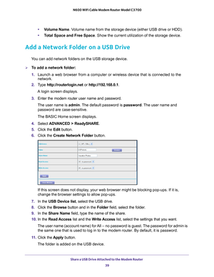 Page 39Share a USB Drive Attached to the Modem Router 39
 N600 WiFi Cable Modem Router Model C3700
•
Volume Name . Volume name from the storage device (either USB drive or HDD).
• T
otal Space and Free Space. Show the current utilization of the storage device.
Add a Network Folder on a USB Drive
You can add network folders on the USB storage device.
To add a network folder:
1. Launch a web browser from a computer or wireless device that is connecte\
d to the 
network.
2.  T
ype  http://routerlogin.net  or...