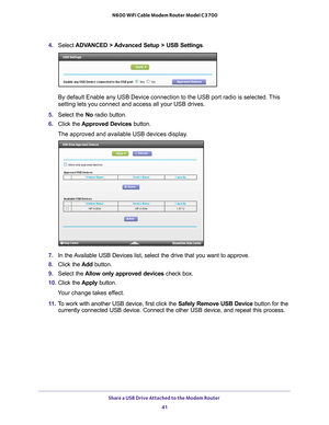 Page 41Share a USB Drive Attached to the Modem Router 41
 N600 WiFi Cable Modem Router Model C3700
4. 
Select  ADVANCED > Advanced Setup > USB Settings.
By default Enable any USB Device connection to the USB port radio is sel\
ected. This 
setting lets you connect and access all your USB drives.
5.  Select the No radio button.
6.  Click the  Approved Devices button. 
The approved and available USB devices display. 
7.  In the Available USB Devices list, select the drive that you want to approve.
8.  Click the...