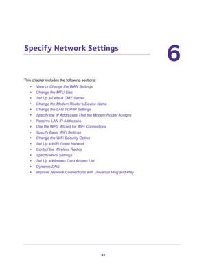 Page 4343
6
6.   Specify Network Settings
This chapter includes the following sections:
•View or Change the WAN Settings 
•Change the MTU Size 
•Set Up a Default DMZ Server 
•Change the Modem Router’s Device Name 
•Change the LAN TCP/IP Settings 
•Specify the IP Addresses That the Modem Router Assigns 
•Reserve LAN IP Addresses 
•Use the WPS Wizard for WiFi Connections 
•Specify Basic WiFi Settings 
•Change the WiFi Security Option 
•Set Up a WiFi Guest Network 
•Control the Wireless Radios 
•Specify WPS...