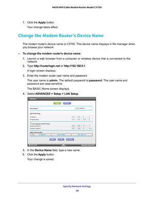 Page 48Specify Network Settings 48
N600 WiFi Cable Modem Router Model C3700 
7. 
Click the  Apply button.
Your change takes effect.
Change the Modem Router’s Device Name
The modem router’s  device name is C3700. This device name displays in file manager when 
you browse your network.
To change the modem router’s device name:
1.  Launch a web browser from a computer or wireless device that is connecte\
d to the 
network.
2.  T
ype  http://routerlogin.net  or http://192.168.0.1.
A login screen displays.
3....