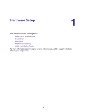 Page 66
1
1.   Hardware Setup
This chapter covers the following topics:
•Unpack Your Modem Router 
•Front Panel 
•Rear Panel 
•Position Your Gateway 
•Cable Your Modem Router 
For more information about the topics covered in this manual, visit the support website at 
http://support.netgear.com. 