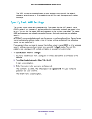 Page 54Specify Network Settings 
54 N600 WiFi Cable Modem Router Model C3700 
The WPS process automatically sets up your wireless computer with the network 
password when it connects. The modem router WPS screen displays a confirmation 
message. 
Specify Basic WiFi Settings
The modem router comes with preset security. This means that the WiFi network name 
(SSID), network key (password), and security option (encryption protocol) are preset in the 
factory. You can find the preset SSID and password on the modem...