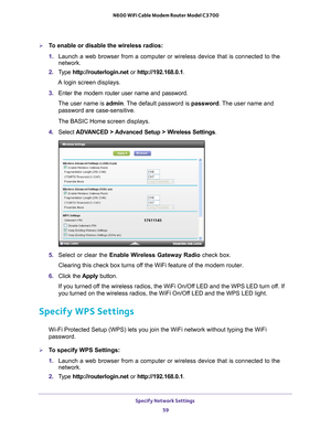 Page 59Specify Network Settings 59
 N600 WiFi Cable Modem Router Model C3700
To enable or disable the wireless radios:
1. 
Launch a web browser from a computer or wireless device that is connecte\
d to the 
network.
2.  T
ype  http://routerlogin.net  or http://192.168.0.1.
A login screen displays.
3.  Enter the modem router user name and password.
The user name is  admin. 
 The default password is password. The user name and 
password are case-sensitive.
The BASIC Home screen displays.
4.  Select  ADV
 ANCED >...