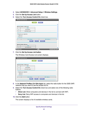 Page 61Specify Network Settings 61
 N600 WiFi Cable Modem Router Model C3700
4. 
Select  ADVANCED > Advanced Setup > Wireless Settings .
5.  Click the  Set Up 
 Access List button. 
6.  Select the T
 urn Access Control On check box.
7. Click the  Set Up Access List button .
The Wireless Card Access List screen displays. 
8.  In the Network Profiles (2.4 GHz b/g/n) list, select the radio button for the SSID (WiFi 
network) that you want to use the access list for.
9.  Select the T
 urn Access Control On check...