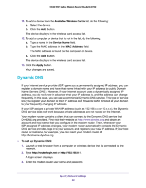 Page 62Specify Network Settings 
62 N600 WiFi Cable Modem Router Model C3700 
11. To add a device from the Available Wireless Cards list, do the following:
a.Select the device.
b. Click the Add button.
The device displays in the wireless card access list.
12. To add a computer or device that is not in the list, do the following:
a.Type a name in the Device Name field.
b. Type the MAC address in the MAC Address field.
The MAC address is found on the computer or device.
c. Click the Add button.
The device...