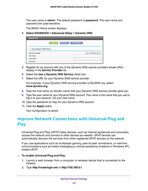 Page 63Specify Network Settings 63
 N600 WiFi Cable Modem Router Model C3700
The user name is 
admin. The default password is password. The user name and 
password are case-sensitive.
The BASIC Home screen displays.
4.  Select ADV
 ANCED > Advanced Setup > Dynamic DNS.
5.  Register for an account with one of the Dynamic DNS service providers wh\
ose URLs 
display in the Service Provider  list.
6.  Select the Use a Dynamic DNS Service  check box. 
7.  Select the URL for your Dynamic DNS service provider
 . 
For...