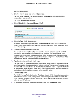 Page 64Specify Network Settings 64
N600 WiFi Cable Modem Router Model C3700 
A login screen displays.
3.  Enter the modem router user name and password.
The user name is  admin. 
 The default password is password . The user name and 
password are case-sensitive.
The BASIC Home screen displays.
4.  Select  ADV
 ANCED > Advanced Setup > UPnP .
5. Select the  Turn UPnP On check box.
By default, this check box is selected. If the T
 urn UPnP On check box is cleared, the 
modem router  does not allow any device to...