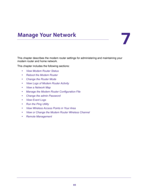 Page 6565
7
7.   Manage Your Network
This chapter describes the modem router settings for administering and maintaining your 
modem router and home network. 
This chapter includes the following sections:
•View Modem Router Status 
•Reboot the Modem Router 
•Change the Router Mode 
•View Logs of Modem Router Activity 
•View a Network Map 
•Manage the Modem Router Configuration File 
•Change the admin Password 
•View Event Logs 
•Run the Ping Utility 
•View Wireless Access Points in Your Area 
•View or Change the...