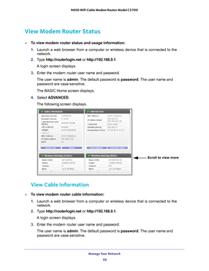 Page 66Manage Your Network 66
N600 WiFi Cable Modem Router Model C3700 
View Modem Router Status
To view modem router status and usage information:
1. 
Launch a web browser from a computer or wireless device that is connecte\
d to the 
network.
2.  T
ype  http://routerlogin.net  or http://192.168.0.1.
A login screen displays.
3.  Enter the  modem router  user name and password.
The user name is  admin. 
 The default password is password . The user name and 
password are case-sensitive.
The BASIC Home screen...