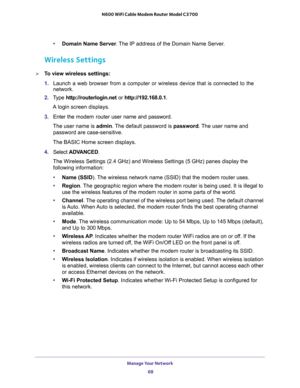 Page 68Manage Your Network 
68 N600 WiFi Cable Modem Router Model C3700 
•Domain Name Server. The IP address of the Domain Name Server.
Wireless Settings
To view wireless settings:
1. Launch a web browser from a computer or wireless device that is connected to the 
network.
2. Type http://routerlogin.net or http://192.168.0.1.
A login screen displays.
3. Enter the modem router user name and password.
The user name is admin. The default password is password. The user name and 
password are case-sensitive.
The...