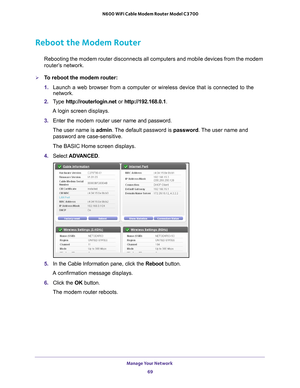 Page 69Manage Your Network 69
 N600 WiFi Cable Modem Router Model C3700
Reboot the Modem Router
Rebooting the modem router disconnects all computers and mobile devices \
from the modem 
router’s network.
To reboot the modem router:
1. 
Launch a web browser from a computer or wireless device that is connecte\
d to the 
network.
2.  T
ype  http://routerlogin.net  or http://192.168.0.1.
A login screen displays.
3.  Enter the modem router  user name and password.
The user name is  admin. 
 The default password is...