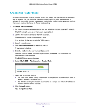 Page 70Manage Your Network 70
N600 WiFi Cable Modem Router Model C3700 
Change the Router Mode
By default, the modem router is in router mode. This means that it works both as a modem 
and as a router. You can share the Internet connection without using another router or 
gateway. If you want to connect a gateway or router to the modem router, you mu\
st log in to 
the modem router and change its Router Mode setting. 
To change the router mode:
1. 
On your computer or wireless device, find and select the modem...