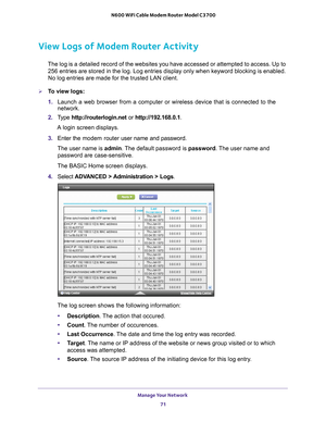 Page 71Manage Your Network 71
 N600 WiFi Cable Modem Router Model C3700
View Logs of Modem Router Activity
The log is a detailed record of the websites you have accessed or attemp\
ted to access. Up to 
256
  entries are stored in the log. Log entries display only when keyword blo\
cking is enabled. 
No log entries are made for the trusted LAN client.
To view logs:
1.  Launch a web browser from a computer or wireless device that is connecte\
d to the 
network.
2.  T
ype  http://routerlogin.net  or...