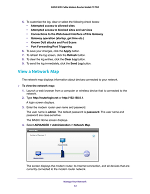 Page 72Manage Your Network 72
N600 WiFi Cable Modem Router Model C3700 
5. 
To customize the log, clear or select the following check boxes:
• Attempted access to allowed sites
• Attempted access to blocked sites and services
• Connections to the W
 eb-based interface of this Gateway
• Gateway operation (startup, get time etc.)
• Known DoS attacks and Port Scans
• Port Forwarding/Port T
 riggering
6.  T
o save your changes, click the  Apply button.
7.  T
o refresh the log screen, click the  Refresh button.
8....