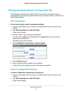 Page 73Manage Your Network 73
 N600 WiFi Cable Modem Router Model C3700
Manage the Modem Router Configuration File
The configuration settings of the modem router are stored within the mod\
em router in a 
configuration file. You can back up (save) this file to your computer, restore it, or reset it to the 
factory default settings.
Back Up Settings
To back up the modem router’s configuration settings:
1. 
Launch a web browser from a computer or wireless device that is connecte\
d to the 
network.
2.  T
ype...