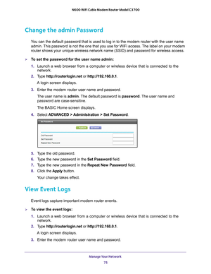 Page 75Manage Your Network 75
 N600 WiFi Cable Modem Router Model C3700
Change the admin Password
You can the default password that is used to log in to the modem router w\
ith the user name 
admin. This password is not the one that you use for WiFi access. The label on your modem 
router shows your unique wireless network name (SSID) and password for\
 wireless access.
To set the password for the user name admin:
1.  Launch a web browser from a computer or wireless device that is connecte\
d to the 
network....