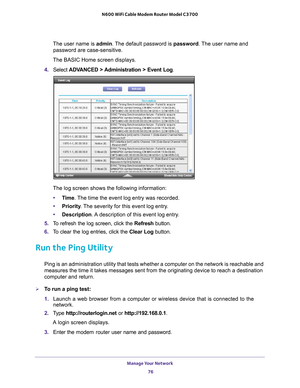 Page 76Manage Your Network 76
N600 WiFi Cable Modem Router Model C3700 
The user name is 
admin. The default password is password . The user name and 
password are case-sensitive.
The BASIC Home screen displays.
4.  Select  ADV
 ANCED > Administration > Event Log. 
The log screen shows the following information:
• T
ime. The time the event log entry was recorded.
•Priority . 
 The severity for this event log entry.
• Description. 
 A description of this event log entry.
5.  T
o refresh the log screen, click the...