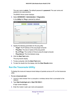 Page 77Manage Your Network 77
 N600 WiFi Cable Modem Router Model C3700
The user name is 
admin. The default password is password. The user name and 
password are case-sensitive.
The BASIC Home screen displays.
4.  Select  ADV
 ANCED > Administration > Diagnostics.
In the Utility list, Ping  is selected by default.
5. Specify the following parameters for the ping utility:
• T
arget. The IP address of the ping target computer.
•Ping Size. 
 The size (in bytes) of the ping packet.
• No. of Pings. 
 The number of...