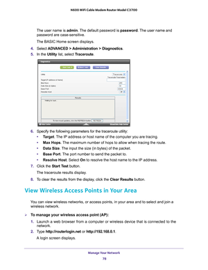 Page 78Manage Your Network 78
N600 WiFi Cable Modem Router Model C3700 
The user name is 
admin. The default password is password . The user name and 
password are case-sensitive.
The BASIC Home screen displays.
4.  Select  ADV
 ANCED > Administration > Diagnostics.
5.  In the Utility list, select T
 raceroute.
6. Specify the following parameters for the traceroute utility:
• T
arget . The IP address or host name of the computer you are tracing.
• Max Hops. 
 The maximum number of hops to allow when tracing the...