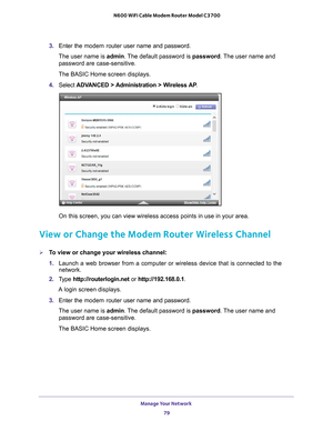 Page 79Manage Your Network 79
 N600 WiFi Cable Modem Router Model C3700
3. 
Enter the modem router  user name and password.
The user name is  admin. 
 The default password is password. The user name and 
password are case-sensitive.
The BASIC Home screen displays.
4.  Select  ADV
 ANCED > Administration > Wireless AP .
On this screen, you can view wireless access points in use in your area.\
 
View or Change the Modem Router Wireless Channel
To view or change your wireless channel:
1. Launch a web browser from...