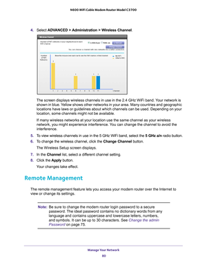 Page 80Manage Your Network 80
N600 WiFi Cable Modem Router Model C3700 
4. 
Select  ADVANCED > Administration > Wireless Channel .
The screen displays wireless channels in use in the 2.4 GHz WiFi band. Your network is 
shown in blue. Yellow shows other networks in your area. Many countries and geographic 
locations have laws or guidelines about which channels can be used. Depe\
nding on your 
location, some channels might not be available.
If many wireless networks at your location use the same channel as your...