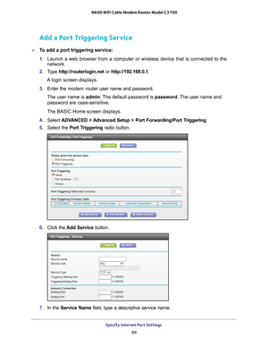 Page 89Specify Internet Port Settings 89
 N600 WiFi Cable Modem Router Model C3700
Add a Port Triggering Service
To add a port triggering service:
1. 
Launch a web browser from a computer or wireless device that is connecte\
d to the 
network.
2.  T
ype  http://routerlogin.net  or http://192.168.0.1.
A login screen displays.
3.  Enter the modem router  user name and password.
The user name is  admin. 
 The default password is password. The user name and 
password are case-sensitive.
The BASIC Home screen...