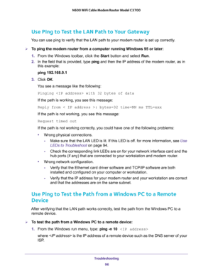 Page 96Troubleshooting 
96 N600 WiFi Cable Modem Router Model C3700 
Use PIng to Test the LAN Path to Your Gateway
You can use ping to verify that the LAN path to your modem router is set up correctly.
To ping the modem router from a computer running Windows 95 or later:
1. From the Windows toolbar, click the Start button and select Run.
2. In the field that is provided, type ping and then the IP address of the modem router, as in 
this example:
ping 192.168.0.1
3. Click OK.
You see a message like the...