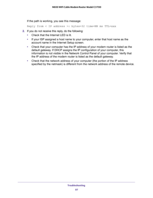 Page 97Troubleshooting 
97  N600 WiFi Cable Modem Router Model C3700
If the path is working, you see this message:
Reply from < IP address >: bytes=32 time=NN ms TTL=xxx
2. If you do not receive this reply, do the following:
•Check that the Internet LED is lit.
•If your ISP assigned a host name to your computer, enter that host name as the 
account name in the Internet Setup screen.
•Check that your computer has the IP address of your modem router is listed as the 
default gateway. If DHCP assigns the IP...