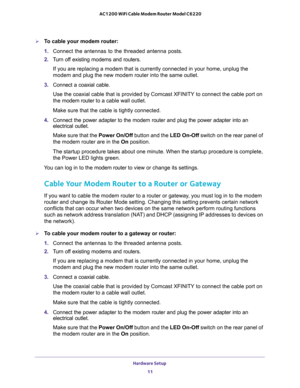 Page 11Hardware Setup 
11  AC1200 WiFi Cable Modem Router Model C6220
To cable your modem router:
1. Connect the antennas to the threaded antenna posts.
2. Turn off existing modems and routers.
If you are replacing a modem that is currently connected in your home, unplug the 
modem and plug the new modem router into the same outlet.
3. Connect a coaxial cable.
Use the coaxial cable that is provided by Comcast XFINITY to connect the cable port on 
the modem router to a cable wall outlet.
Make sure that the...