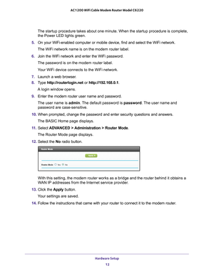 Page 12Hardware Setup 12
AC1200 WiFi Cable Modem Router Model C6220 
The startup procedure takes about one minute. When the startup procedure\
 is complete, 
the Power LED lights green.
5.  On your WiFi-enabled computer or mobile device, find and select the WiFi\
 network.
The WiFi network name is on the modem router label.
6.  Join the WiFi network and enter the WiFi password.
The password is on the modem router label.
Your WiFi device connects to the WiFi network.
7.  Launch a web browser
 .
8.  T
ype...