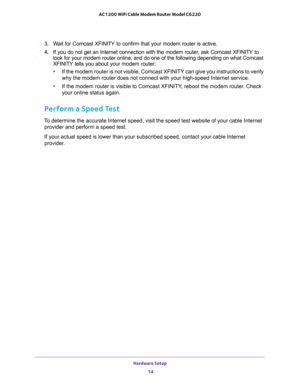 Page 14Hardware Setup 
14 AC1200 WiFi Cable Modem Router Model C6220 
3. Wait for Comcast XFINITY to confirm that your modem router is active.
4. If you do not get an Internet connection with the modem router, ask Comcast XFINITY to 
look for your modem router online, and do one of the following depending on what Comcast 
XFINITY tells you about your modem router:
•If the modem router is not visible, Comcast XFINITY can give you instructions to verify 
why the modem router does not connect with your high-speed...