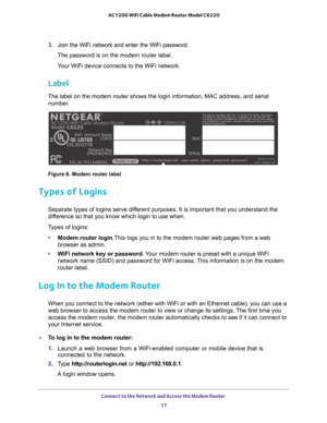 Page 17Connect to the Network and Access the Modem Router 17
 AC1200 WiFi Cable Modem Router Model C6220
3. 
Join the WiFi network and enter the WiFi password.
The password is on the modem router label.
Your WiFi device connects to the WiFi network.
Label
The label on the modem router shows the login information, MAC address, \
and serial  number.
Made in China
Figure 6. Modem router label
Types of Logins
Separate types of logins serve different purposes. It is important that you understand the 
difference so...