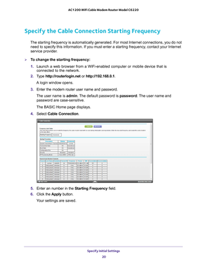 Page 20Specify Initial Settings 20
AC1200 WiFi Cable Modem Router Model C6220 
Specify the Cable Connection Starting Frequency
The starting frequency is automatically generated. For most Internet con\
nections, you do not 
need to specify this information. If you must enter a starting frequency\
, contact your Internet 
service provider.
To change the starting frequency:
1.  Launch a web browser from a WiFi-enabled computer or mobile device that \
is 
connected to the network.
2.  T
ype  http://routerlogin.net...