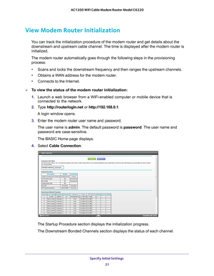 Page 21Specify Initial Settings 21
 AC1200 WiFi Cable Modem Router Model C6220
View Modem Router Initialization 
You can track the initialization procedure of the modem router and get de\
tails about the 
downstream and upstream cable channel. The time is displayed after the modem router is 
initialized.
The modem router automatically goes through the following steps in the p\
rovisioning  process:
• Scans and locks the downstream frequency and then ranges the upstream ch\
annels.
• Obtains a W
 AN address for...