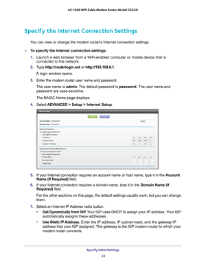 Page 22Specify Initial Settings 22
AC1200 WiFi Cable Modem Router Model C6220 
Specify the Internet Connection Settings
You can view or change the modem router’s Internet connection settings.
To specify the Internet connection settings:
1. 
Launch a web browser from a WiFi-enabled computer or mobile device that \
is 
connected to the network.
2.  T
ype  http://routerlogin.net  or http://192.168.0.1.
A login window opens.
3.  Enter the modem router user name and password.
The user name is  admin. 
 The default...