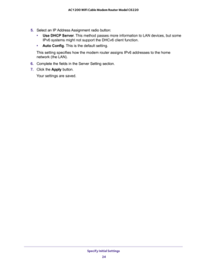 Page 24Specify Initial Settings 
24 AC1200 WiFi Cable Modem Router Model C6220 
5. Select an IP Address Assignment radio button:
•Use DHCP Server. This method passes more information to LAN devices, but some 
IPv6 systems might not support the DHCv6 client function.
•Auto Config. This is the default setting.
This setting specifies how the modem router assigns IPv6 addresses to the home 
network (the LAN).
6. Complete the fields in the Server Setting section.
7. Click the Apply button.
Your settings are saved. 