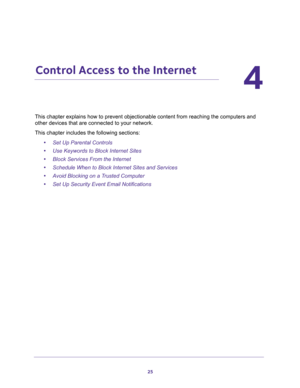 Page 2525
4
4.   Control Access to the Internet
This chapter explains how to prevent objectionable content from reaching the computers and 
other devices that are connected to your network. 
This chapter includes the following sections:
•Set Up Parental Controls 
•Use Keywords to Block Internet Sites 
•Block Services From the Internet 
•Schedule When to Block Internet Sites and Services 
•Avoid Blocking on a Trusted Computer 
•Set Up Security Event Email Notifications  