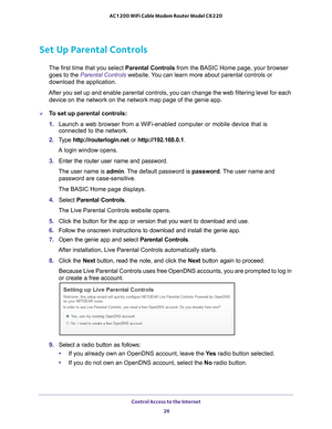 Page 26Control Access to the Internet 26
AC1200 WiFi Cable Modem Router Model C6220 
Set Up Parental Controls
The first time that you select 
Parental Controls from the BASIC Home page, your browser 
goes to the Parental Controls website. You can learn more about parental controls or 
download the application. 
After you set up and enable parental controls, you can change the web fi\
ltering level for each  device on the network on the network map page of the genie app.
To set up parental controls:
1.  Launch...